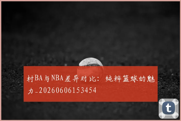 村BA与NBA差异对比:纯粹篮球的魅力_20260606153454