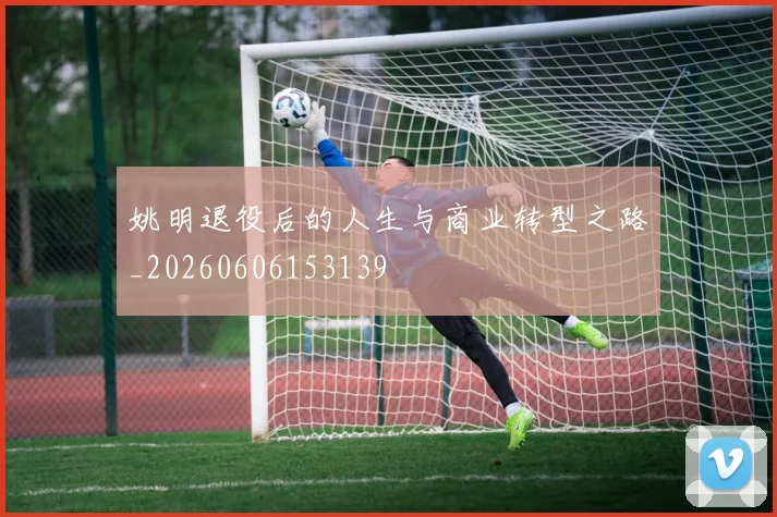 姚明退役后的人生与商业转型之路_20260606153139