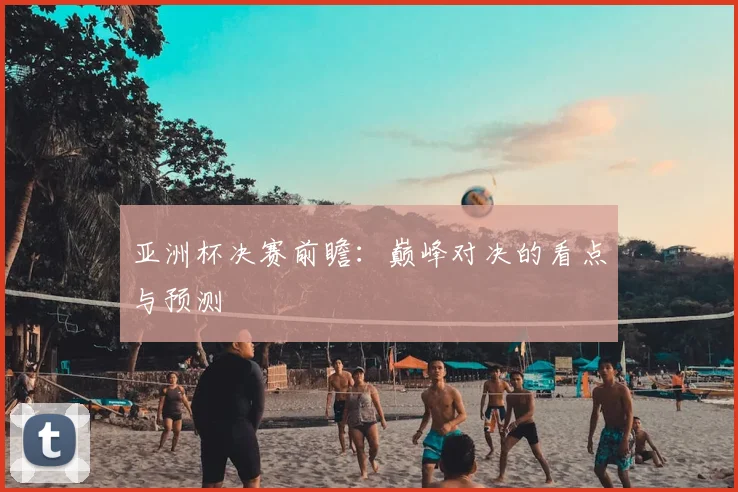 亚洲杯决赛前瞻:巅峰对决的看点与预测