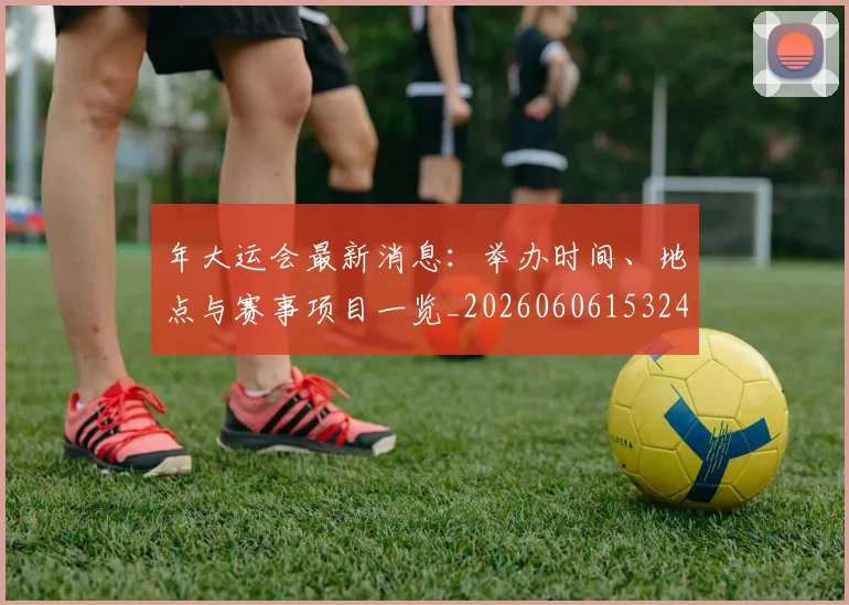 年大运会最新消息:举办时间、地点与赛事项目一览_20260606153244