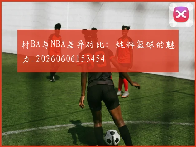 村BA与NBA差异对比:纯粹篮球的魅力_20260606153454