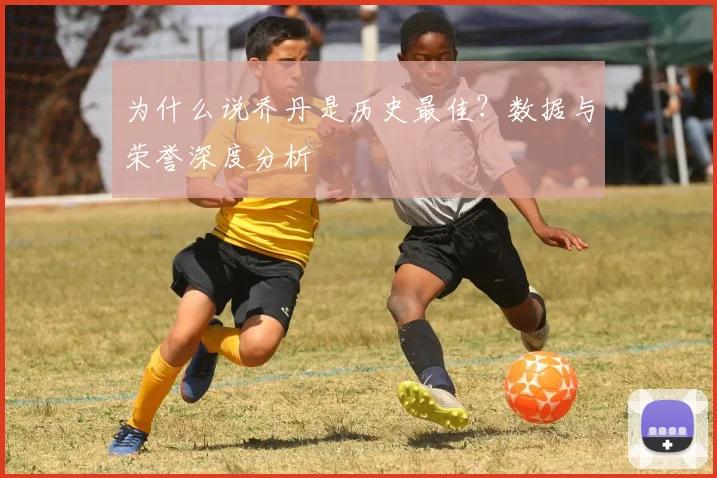为什么说乔丹是历史最佳?数据与荣誉深度分析